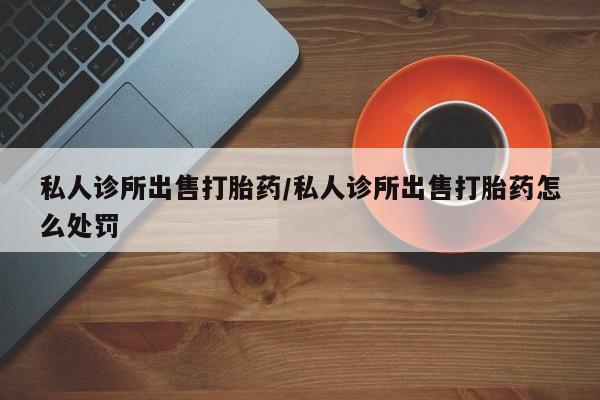 打胎药/流产药专卖微信私人诊所出售打胎药/私人诊所出售打胎药怎么处罚