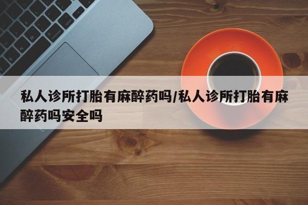 打胎药/流产药专卖微信私人诊所打胎有麻醉药吗/私人诊所打胎有麻醉药吗安全吗